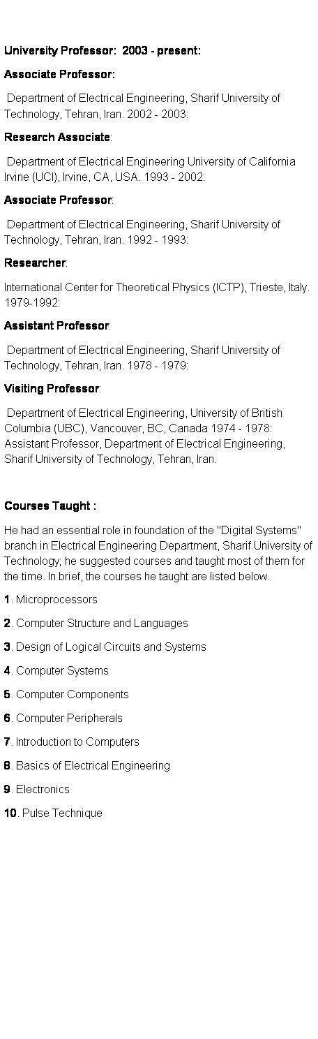 Text Box:  
 
University Professor:  2003 - present: 
Associate Professor: 
 Department of Electrical Engineering, Sharif University of Technology, Tehran, Iran. 2002 - 2003: 
Research Associate: 
 Department of Electrical Engineering University of California Irvine (UCI), Irvine, CA, USA. 1993 - 2002: 
Associate Professor: 
 Department of Electrical Engineering, Sharif University of Technology, Tehran, Iran. 1992 - 1993: 
Researcher: 
International Center for Theoretical Physics (ICTP), Trieste, Italy. 1979-1992: 
Assistant Professor: 
 Department of Electrical Engineering, Sharif University of Technology, Tehran, Iran. 1978 - 1979: 
Visiting Professor: 
 Department of Electrical Engineering, University of British Columbia (UBC), Vancouver, BC, Canada 1974 - 1978: Assistant Professor, Department of Electrical Engineering, Sharif University of Technology, Tehran, Iran. 
 
Courses Taught : 
He had an essential role in foundation of the "Digital Systems" branch in Electrical Engineering Department, Sharif University of Technology; he suggested courses and taught most of them for the time. In brief, the courses he taught are listed below. 
1. Microprocessors 
2. Computer Structure and Languages 
3. Design of Logical Circuits and Systems 
4. Computer Systems 
5. Computer Components 
6. Computer Peripherals 
7. Introduction to Computers 
8. Basics of Electrical Engineering 
9. Electronics 
10. Pulse Technique 
